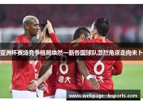 亚洲杯赛场竞争格局焕然一新各国球队激烈角逐走向未卜