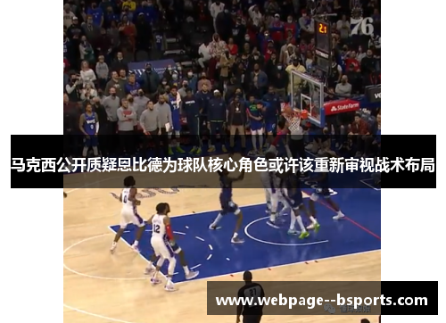 马克西公开质疑恩比德为球队核心角色或许该重新审视战术布局