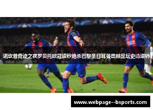 诺坎普奇迹之夜罗贝托欧冠读秒绝杀巴黎圣日耳曼震撼足坛史诗逆转 诺坎普奇迹之夜罗贝托欧冠读秒绝杀巴黎圣日耳曼震撼足坛史诗逆转